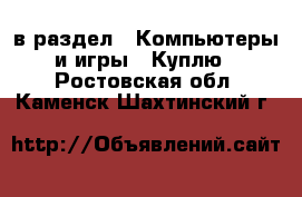  в раздел : Компьютеры и игры » Куплю . Ростовская обл.,Каменск-Шахтинский г.